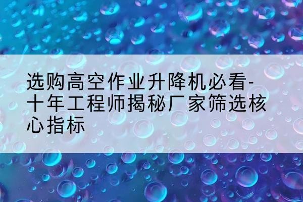 奎屯高空作业升降机厂家推荐-选购高空作业升降机必看-十年工程师揭秘厂家筛选核心指标