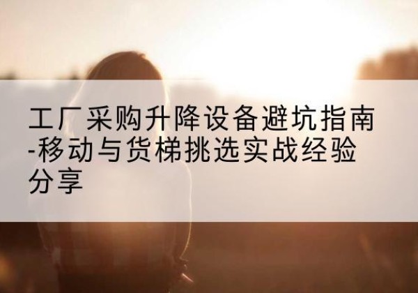 奎屯移动式升降机怎么选-工厂采购升降设备避坑指南-移动与货梯挑选实战经验分享