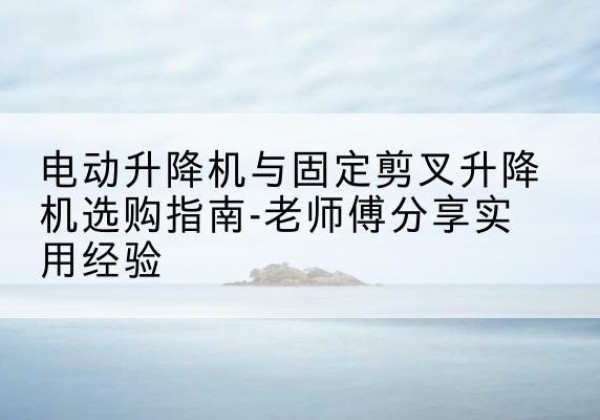 奎屯电动升降机怎么选-电动升降机与固定剪叉升降机选购指南-老师傅分享实用经验