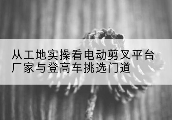 奎屯电动剪叉升降平台厂家-从工地实操看电动剪叉平台厂家与登高车挑选门道