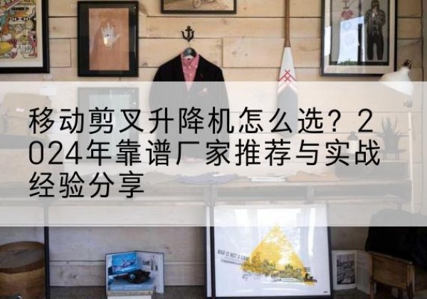 奎屯升降平台厂家推荐-移动剪叉升降机怎么选？2024年靠谱厂家推荐与实战经验分享