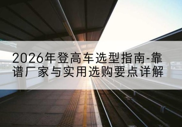 奎屯登高车厂家推荐-2026年登高车选型指南-靠谱厂家与实用选购要点详解